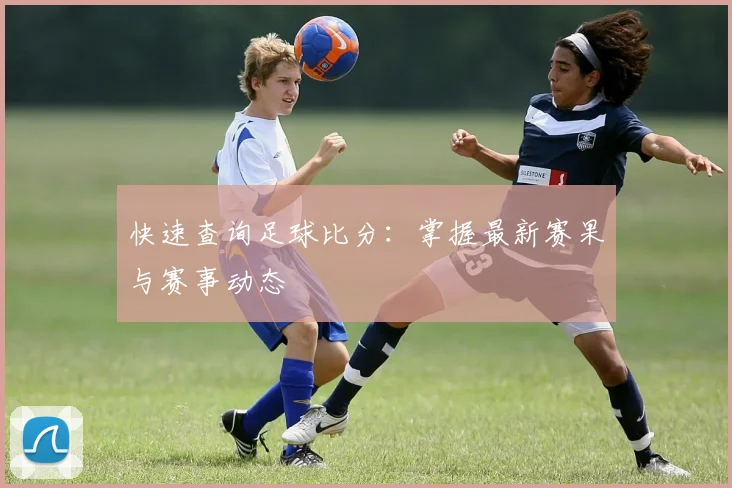 快速查询足球比分:掌握最新赛果与赛事动态