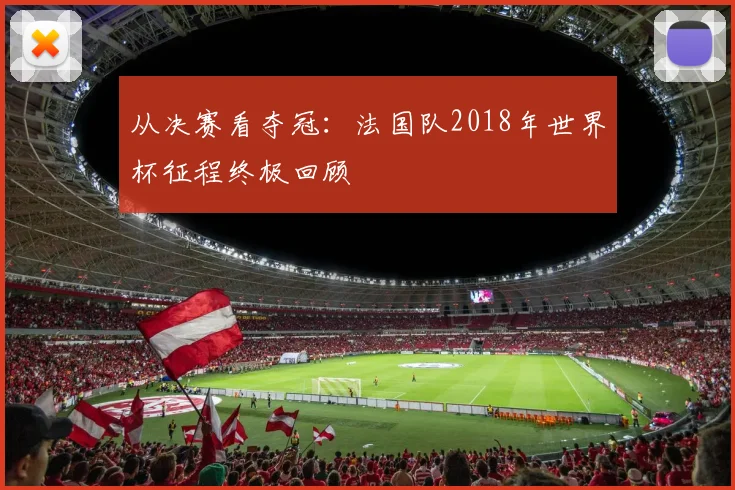 从决赛看夺冠:法国队2018年世界杯征程终极回顾
