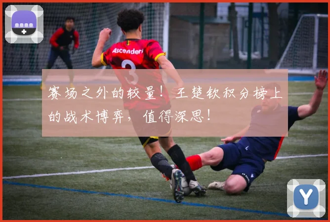 赛场之外的较量!王楚钦积分榜上的战术博弈,值得深思!